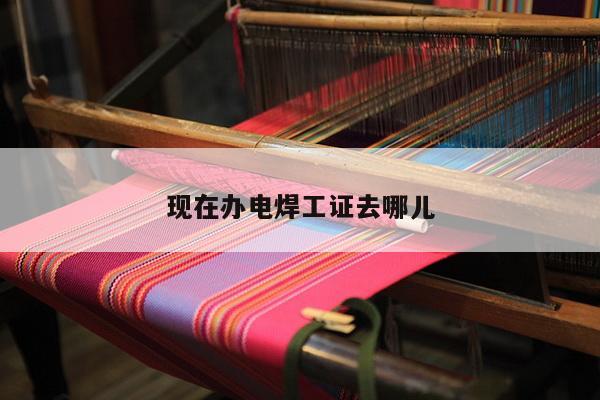 现在办电焊工证去哪儿