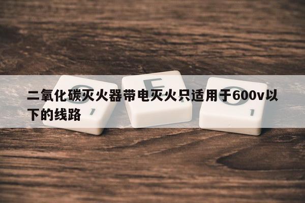 二氧化碳灭火器带电灭火只适用于600v以下的线路