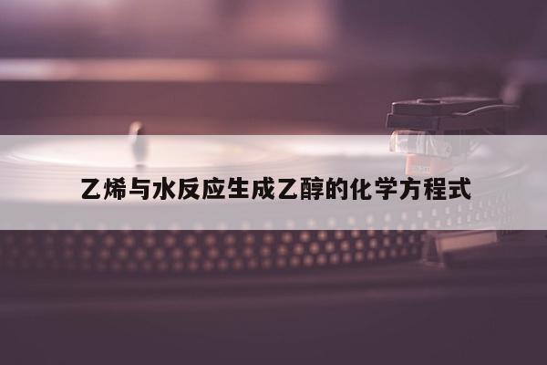 乙烯与水反应生成乙醇的化学方程式