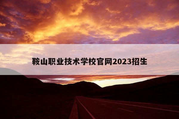 鞍山职业技术学校官网2023招生