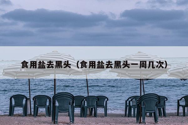 食用盐去黑头（食用盐去黑头一周几次）