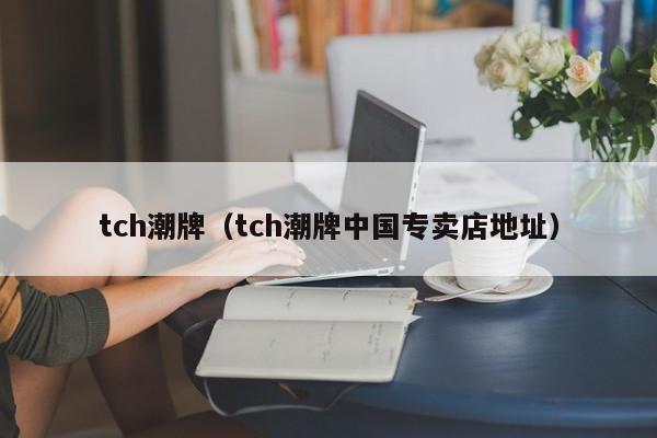 tch潮牌（tch潮牌中国专卖店地址）