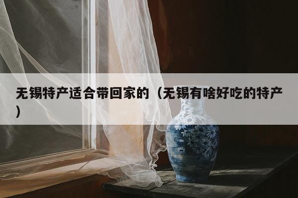 无锡特产适合带回家的（无锡有啥好吃的特产）
