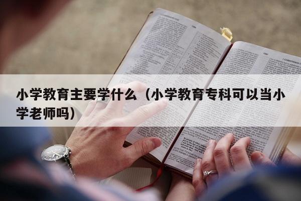 小学教育主要学什么（小学教育专科可以当小学老师吗）