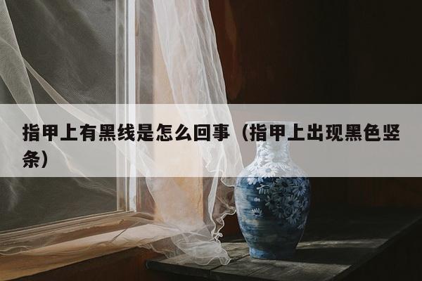 指甲上有黑线是怎么回事（指甲上出现黑色竖条）