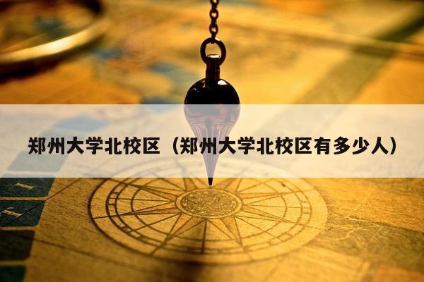 郑州大学北校区（郑州大学北校区有多少人）