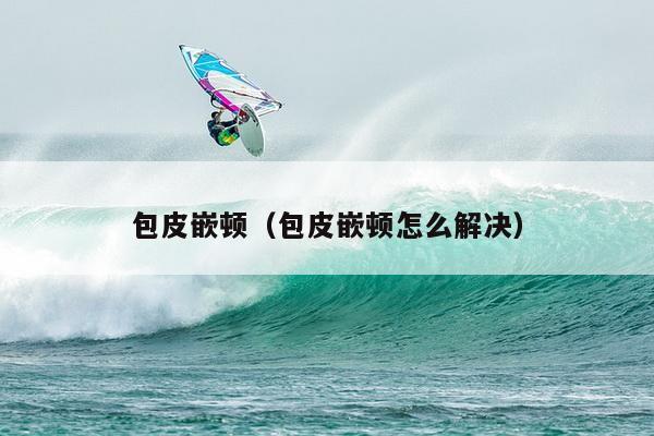 包皮嵌顿（包皮嵌顿怎么解决）