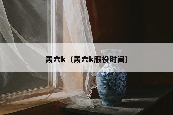 轰六k（轰六k服役时间）