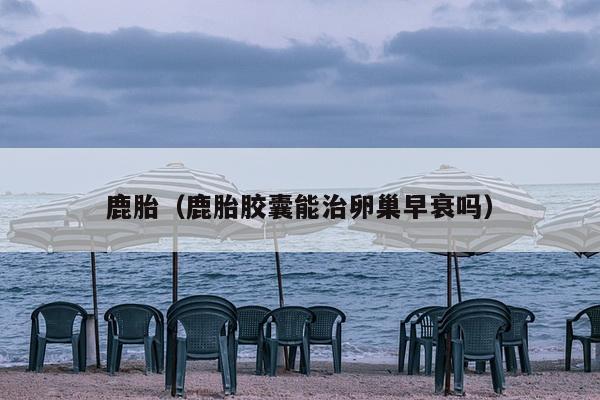 鹿胎（鹿胎胶囊能治卵巢早衰吗）