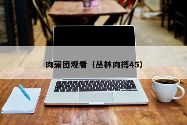 肉蒲团观看（丛林肉搏45）